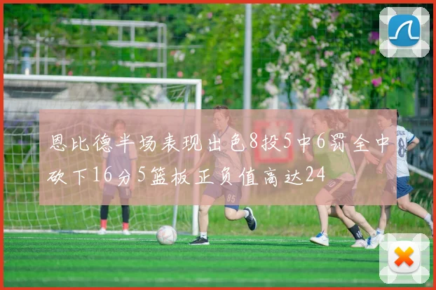 恩比德半场表现出色8投5中6罚全中砍下16分5篮板正负值高达24
