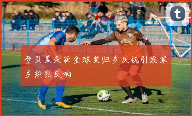 登贝莱荣获金球奖归乡庆祝引发家乡热烈反响