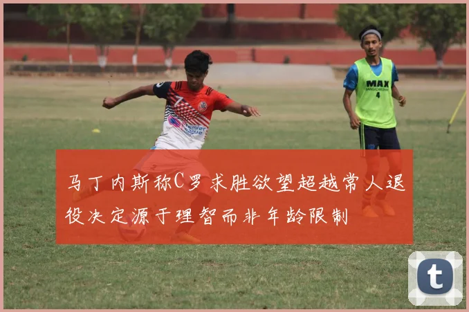 马丁内斯称C罗求胜欲望超越常人退役决定源于理智而非年龄限制
