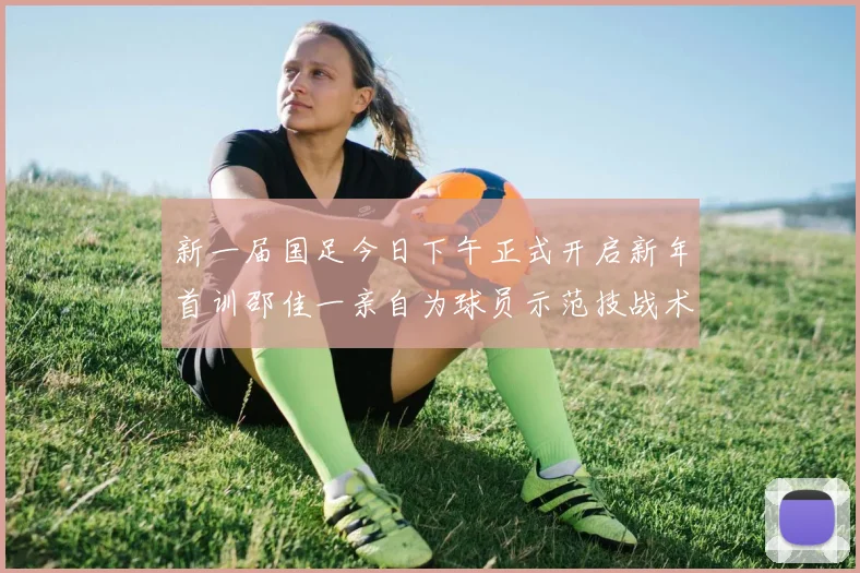 新一届国足今日下午正式开启新年首训邵佳一亲自为球员示范技战术
