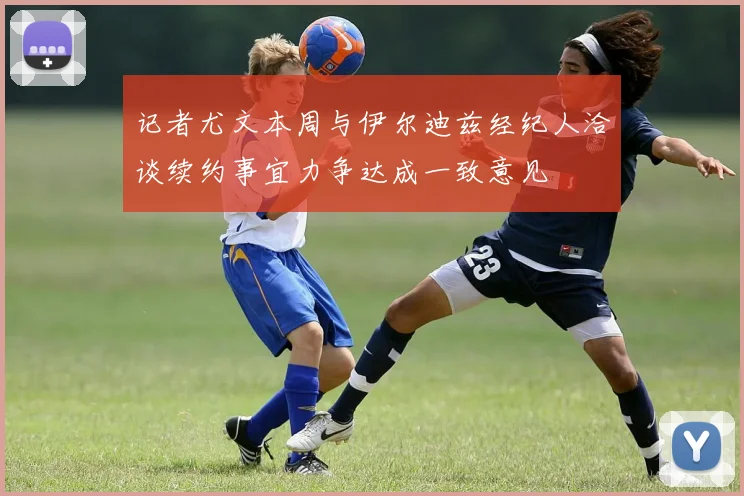 记者尤文本周与伊尔迪兹经纪人洽谈续约事宜力争达成一致意见