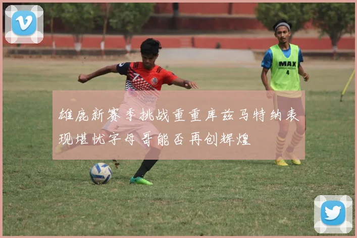 雄鹿新赛季挑战重重库兹马特纳表现堪忧字母哥能否再创辉煌