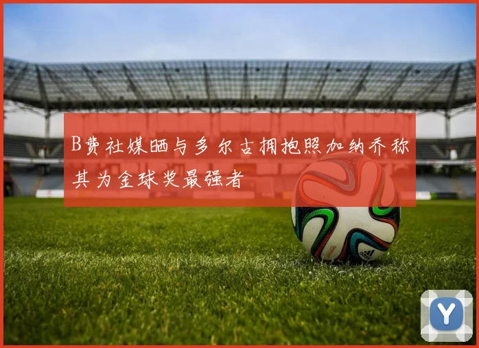B费社媒晒与多尔古拥抱照加纳乔称其为金球奖最强者
