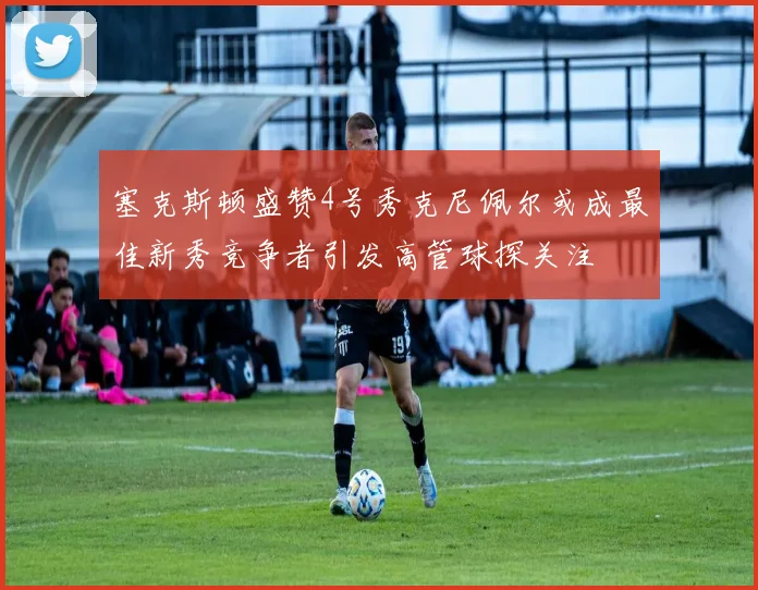 塞克斯顿盛赞4号秀克尼佩尔或成最佳新秀竞争者引发高管球探关注
