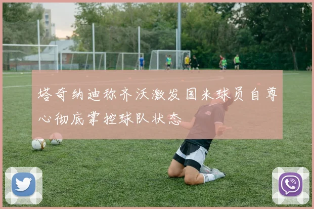 塔奇纳迪称齐沃激发国米球员自尊心彻底掌控球队状态