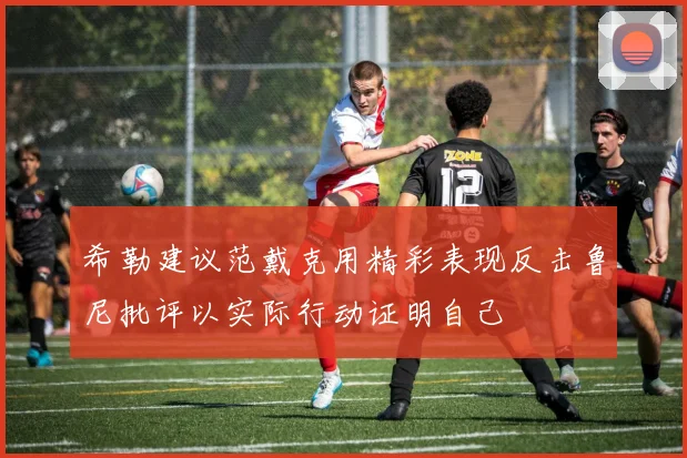 希勒建议范戴克用精彩表现反击鲁尼批评以实际行动证明自己