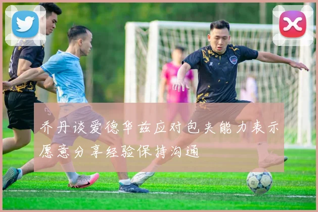 乔丹谈爱德华兹应对包夹能力表示愿意分享经验保持沟通