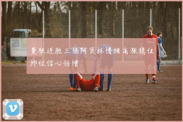 曼联连胜三场阿莫林情绪高涨稳住帅位信心倍增