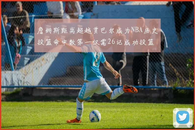 詹姆斯距离超越贾巴尔成为NBA历史投篮命中数第一仅需26记成功投篮