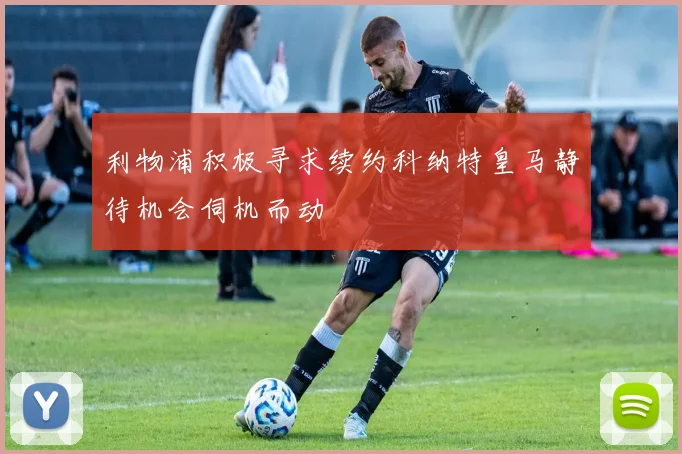 利物浦积极寻求续约科纳特皇马静待机会伺机而动