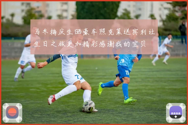 马冬梅庆生晒豪车照克莱送宾利让生日之旅更加精彩感谢我的宝贝