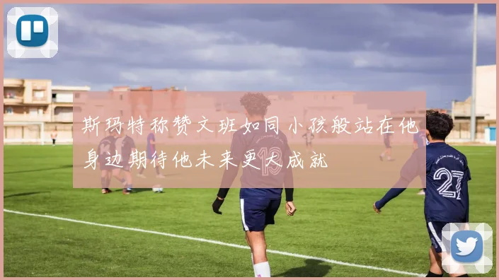 斯玛特称赞文班如同小孩般站在他身边期待他未来更大成就