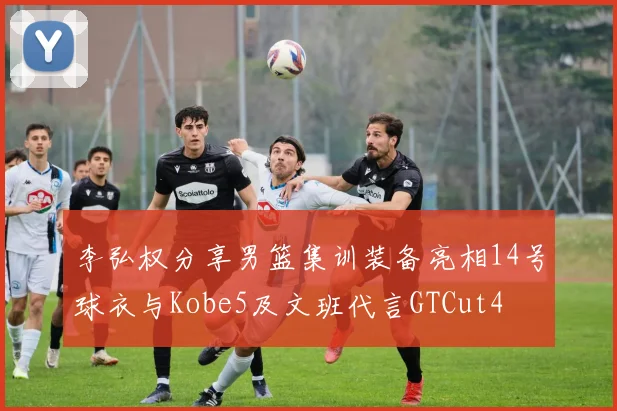 李弘权分享男篮集训装备亮相14号球衣与Kobe5及文班代言GTCut4