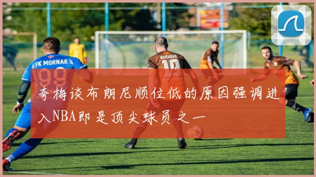 夸梅谈布朗尼顺位低的原因强调进入NBA即是顶尖球员之一