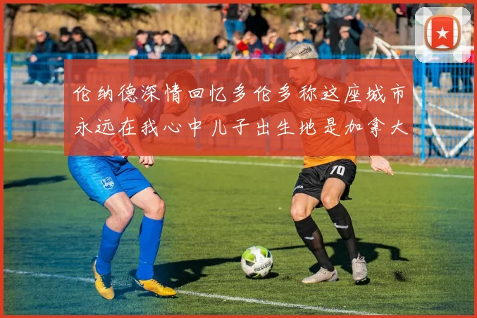 伦纳德深情回忆多伦多称这座城市永远在我心中儿子出生地是加拿大