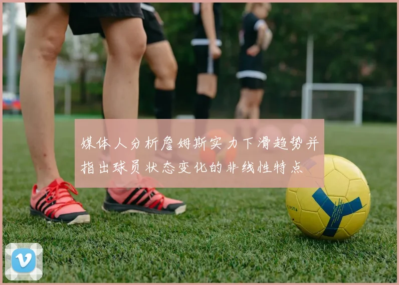 媒体人分析詹姆斯实力下滑趋势并指出球员状态变化的非线性特点