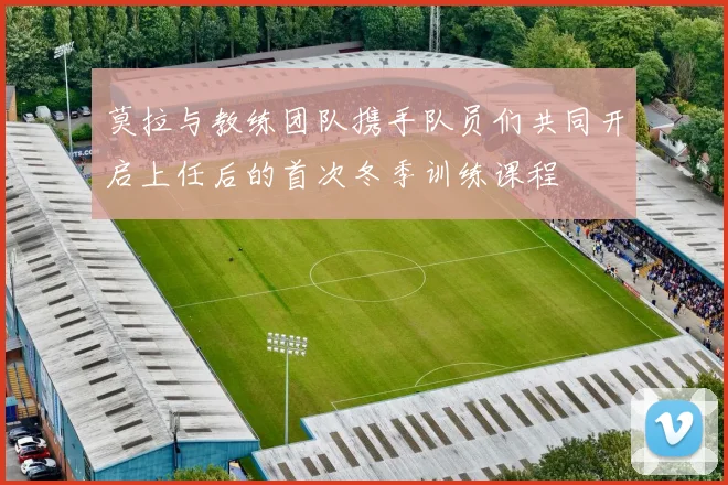 莫拉与教练团队携手队员们共同开启上任后的首次冬季训练课程