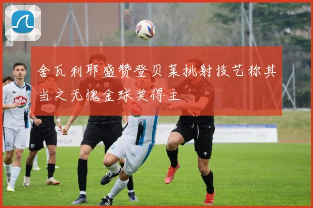 舍瓦利耶盛赞登贝莱挑射技艺称其当之无愧金球奖得主