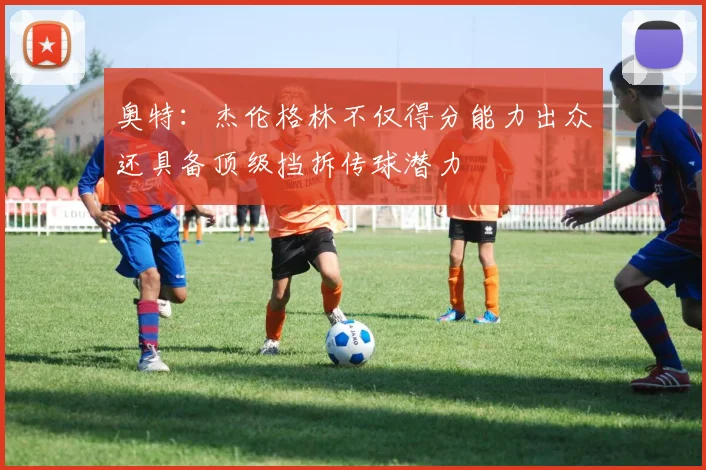 奥特：杰伦格林不仅得分能力出众还具备顶级挡拆传球潜力