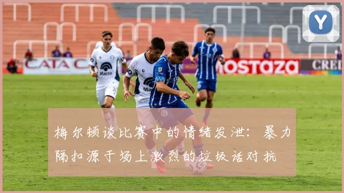 梅尔顿谈比赛中的情绪发泄：暴力隔扣源于场上激烈的垃圾话对抗