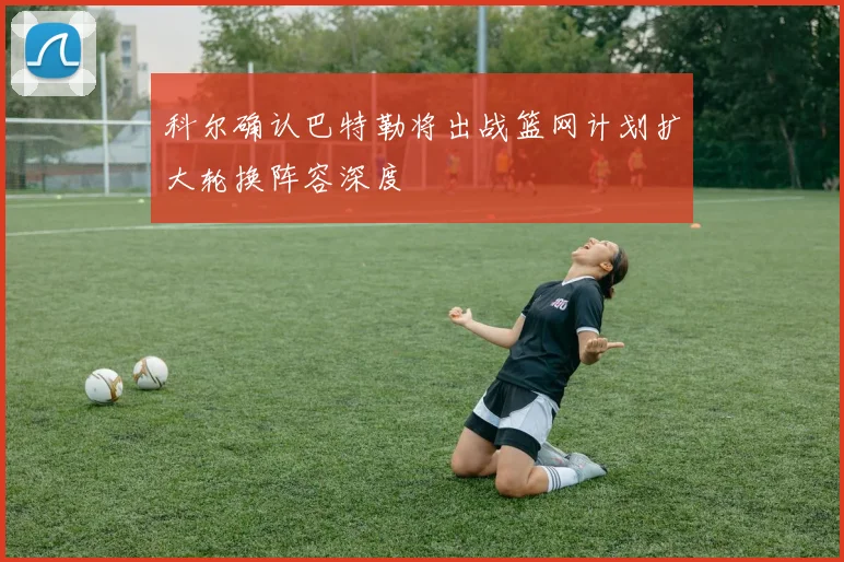 科尔确认巴特勒将出战篮网计划扩大轮换阵容深度