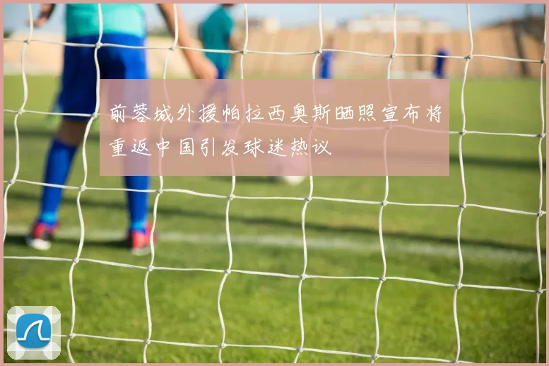 前蓉城外援帕拉西奥斯晒照宣布将重返中国引发球迷热议